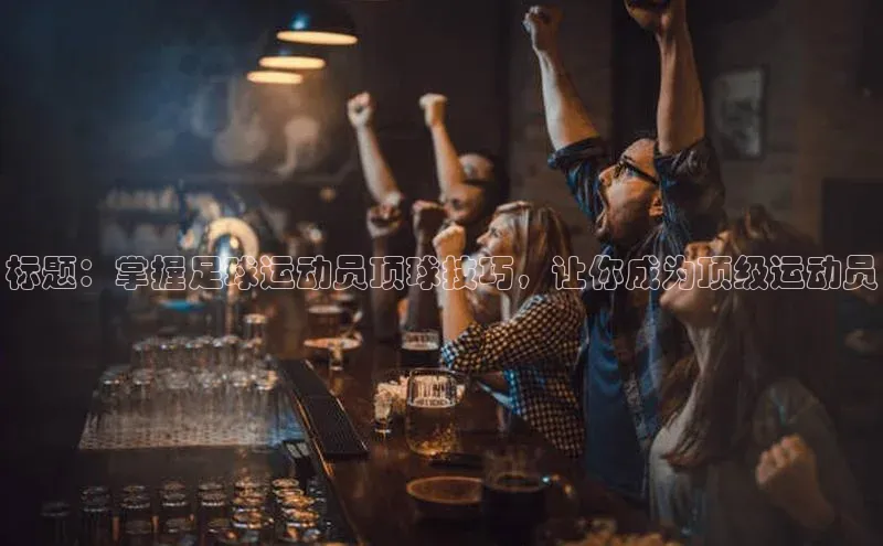 新宝gg创造奇迹平台总代理诸葛科技标题：掌握足球运动员顶球技巧，让你成为顶级运动员