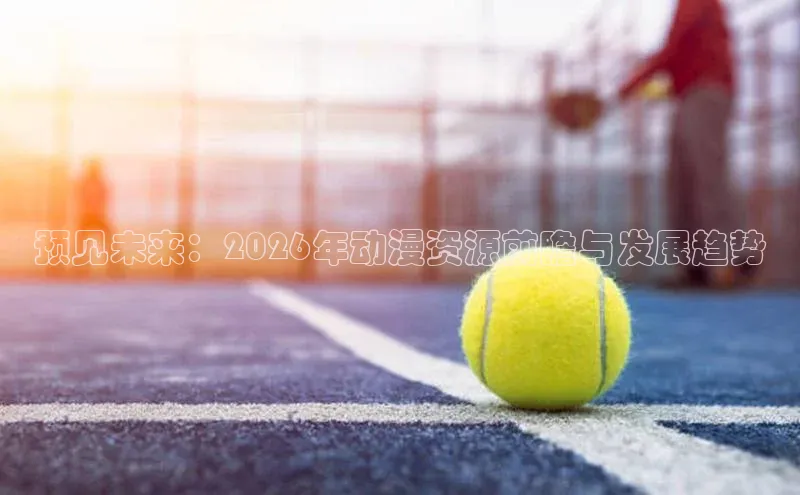 预见未来：2026年动漫资源前瞻与发展趋势